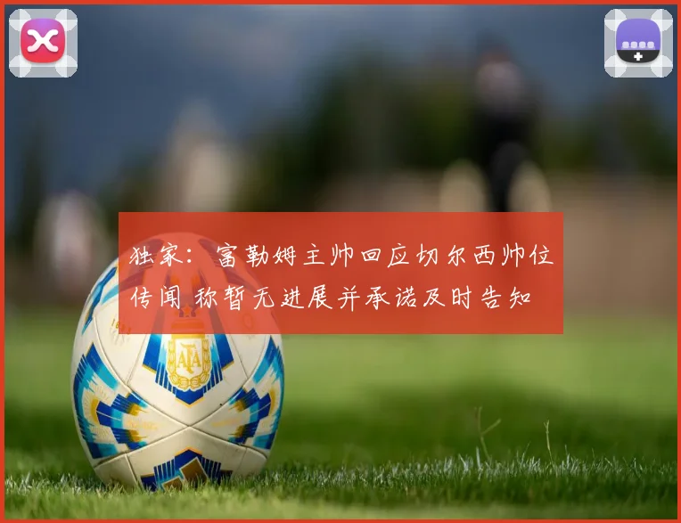 独家：富勒姆主帅回应切尔西帅位传闻 称暂无进展并承诺及时告知