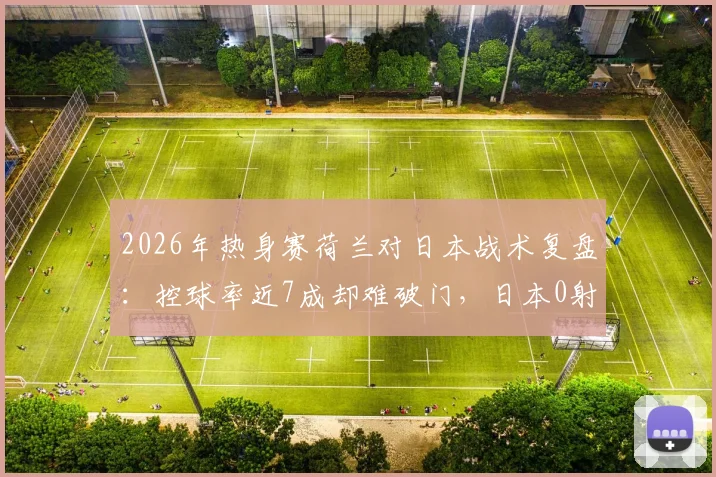 2026年热身赛荷兰对日本战术复盘：控球率近7成却难破门，日本0射正背后原因深度探讨