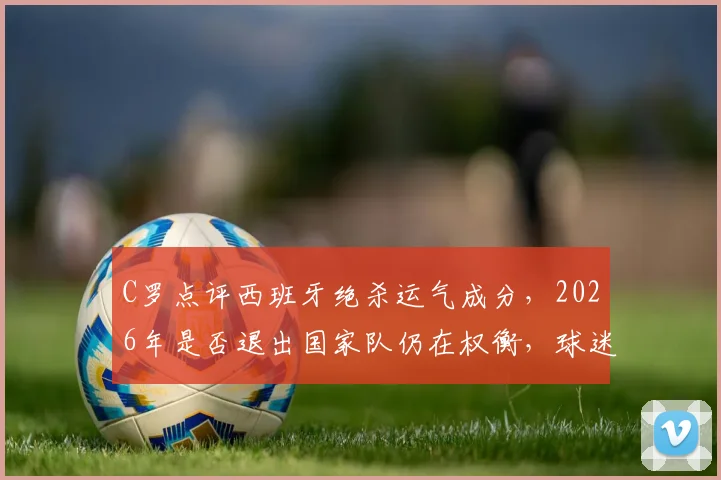 C罗点评西班牙绝杀运气成分，2026年是否退出国家队仍在权衡，球迷热议未来去向