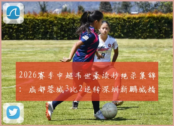 2026赛季中超韦世豪读秒绝杀集锦:成都蓉城3比2逆转深圳新鹏城精彩瞬间与战术复盘
