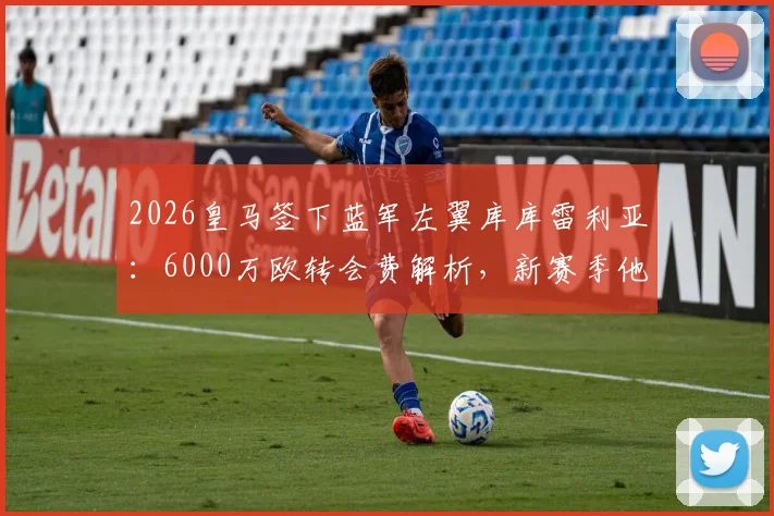 2026皇马签下蓝军左翼库库雷利亚：6000万欧转会费解析，新赛季他将如何填补防线空缺？