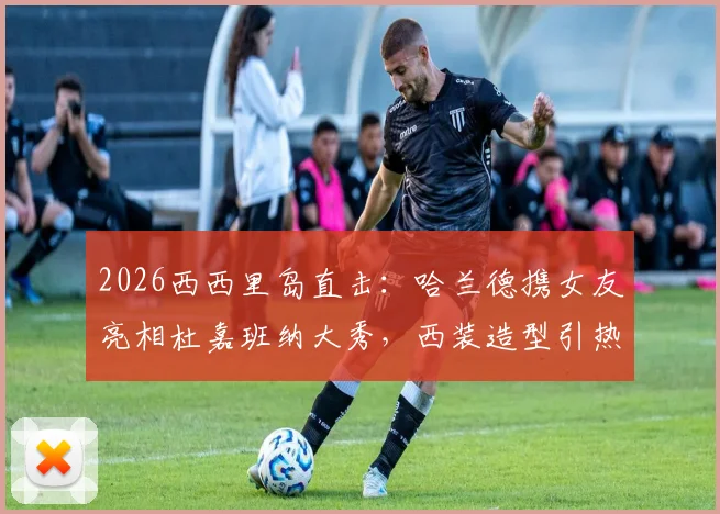 2026西西里岛直击：哈兰德携女友亮相杜嘉班纳大秀，西装造型引热议，两人恋情稳定发展