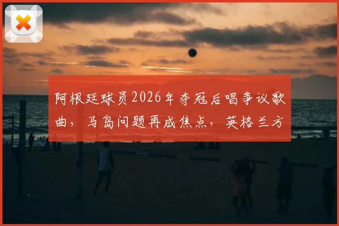 阿根廷球员2026年夺冠后唱争议歌曲,马岛问题再成焦点,英格兰方面强烈抗议
