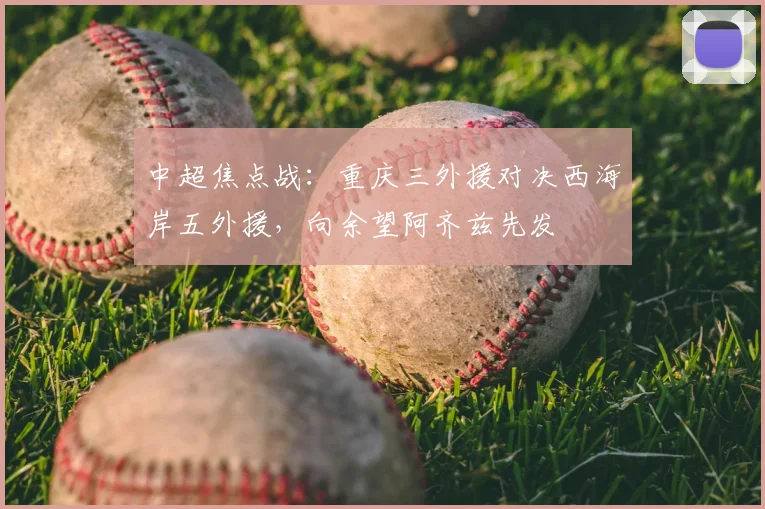 中超焦点战:重庆三外援对决西海岸五外援,向余望阿齐兹先发