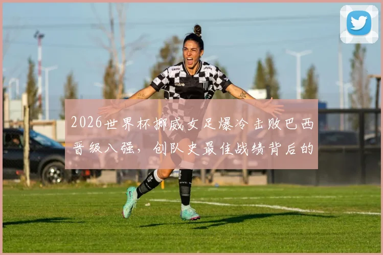 2026世界杯挪威女足爆冷击败巴西晋级八强，创队史最佳战绩背后的战术与黑马之路全解析
