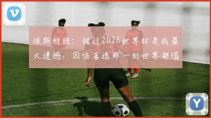 埃斯特旺：错过2026世界杯是我最大遗憾，因伤落选那一刻世界都塌了