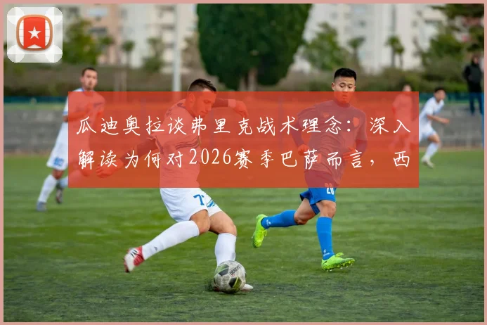 瓜迪奥拉谈弗里克战术理念：深入解读为何对2026赛季巴萨而言，西甲联赛冠军比欧冠锦标更重要