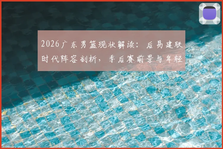 2026广东男篮现状解读：后易建联时代阵容剖析，季后赛前景与年轻球员成长关键战