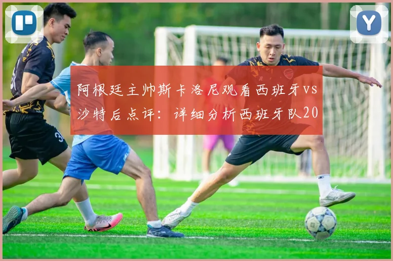 阿根廷主帅斯卡洛尼观看西班牙vs沙特后点评：详细分析西班牙队2026世界杯决赛前景与实力评估