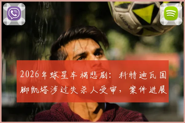 2026年球星车祸悲剧：科特迪瓦国脚凯塔涉过失杀人受审，案件进展与职业前景深度分析