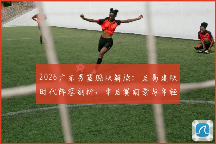 2026广东男篮现状解读:后易建联时代阵容剖析,季后赛前景与年轻球员成长关键战