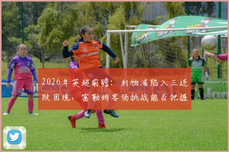 2026年英超前瞻：利物浦陷入三连败困境，富勒姆客场挑战能否把握机会？深度解析红军低迷原因