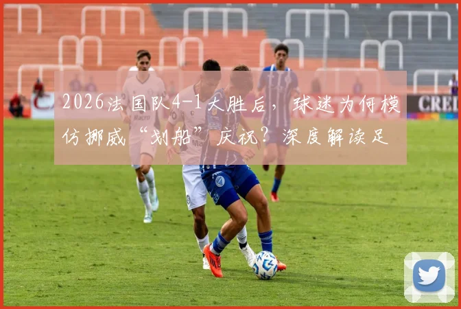 2026法国队4-1大胜后，球迷为何模仿挪威“划船”庆祝？深度解读足球文化中的致敬与互动