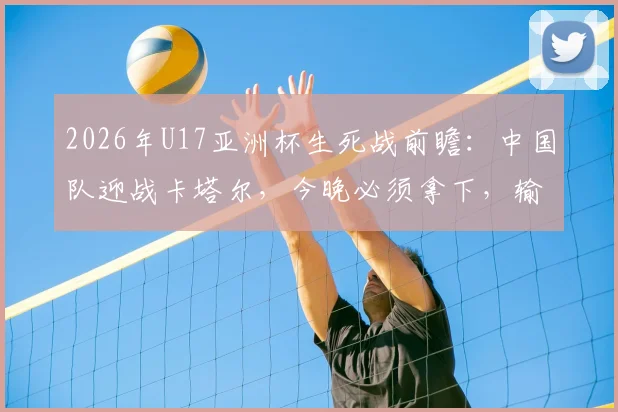 2026年U17亚洲杯生死战前瞻：中国队迎战卡塔尔，今晚必须拿下，输球就意味着小组赛提前出局！