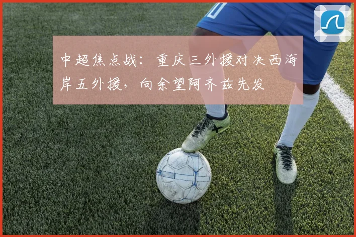 中超焦点战：重庆三外援对决西海岸五外援，向余望阿齐兹先发