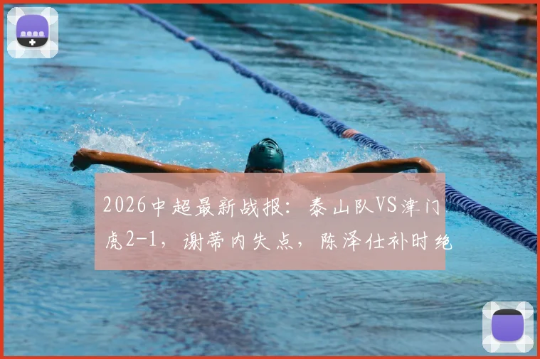 2026中超最新战报：泰山队VS津门虎2-1，谢蒂内失点，陈泽仕补时绝杀，附球员名单与视频回放
