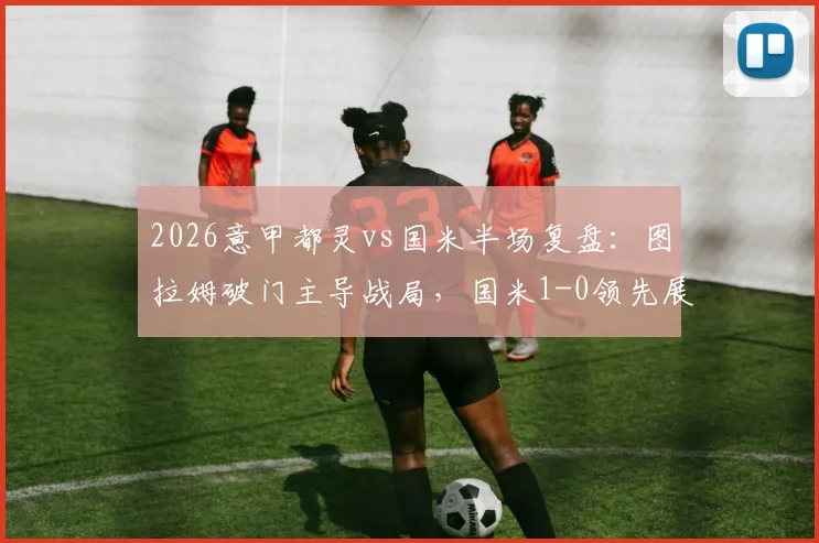 2026意甲都灵vs国米半场复盘：图拉姆破门主导战局，国米1-0领先展现战术压制力