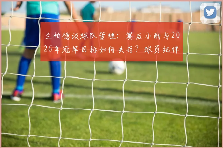 兰帕德谈球队管理：赛后小酌与2026年冠军目标如何共存？球员纪律与放松的平衡艺术