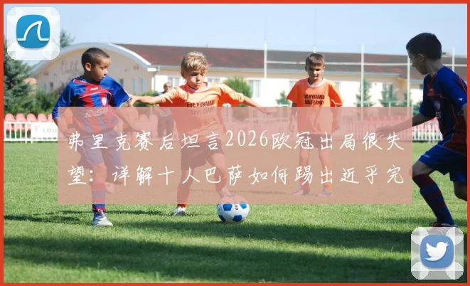弗里克赛后坦言2026欧冠出局很失望:详解十人巴萨如何踢出近乎完美的比赛,战术复盘与球迷热议