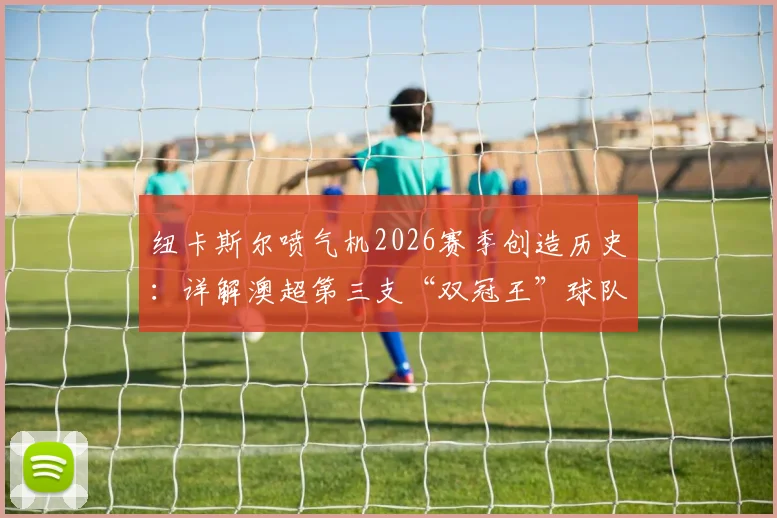 纽卡斯尔喷气机2026赛季创造历史：详解澳超第三支“双冠王”球队的夺冠之路与阵容核心