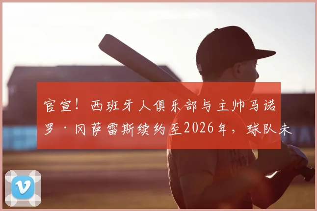 官宣！西班牙人俱乐部与主帅马诺罗·冈萨雷斯续约至2026年，球队未来规划与战术稳定性深度解读