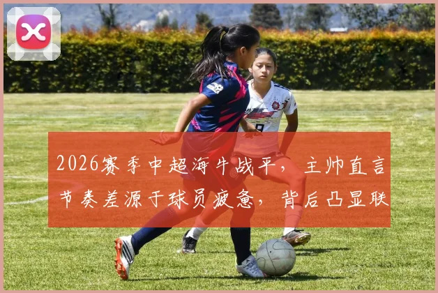 2026赛季中超海牛战平，主帅直言节奏差源于球员疲惫，背后凸显联赛普遍体能困境