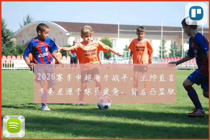 2026赛季中超海牛战平,主帅直言节奏差源于球员疲惫,背后凸显联赛普遍体能困境