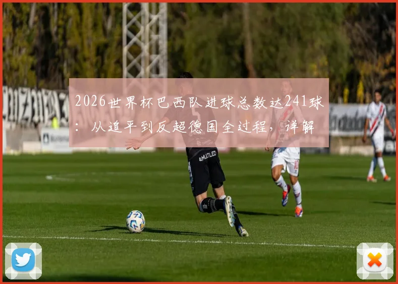 2026世界杯巴西队进球总数达241球:从追平到反超德国全过程,详解历史总进球榜最新排名