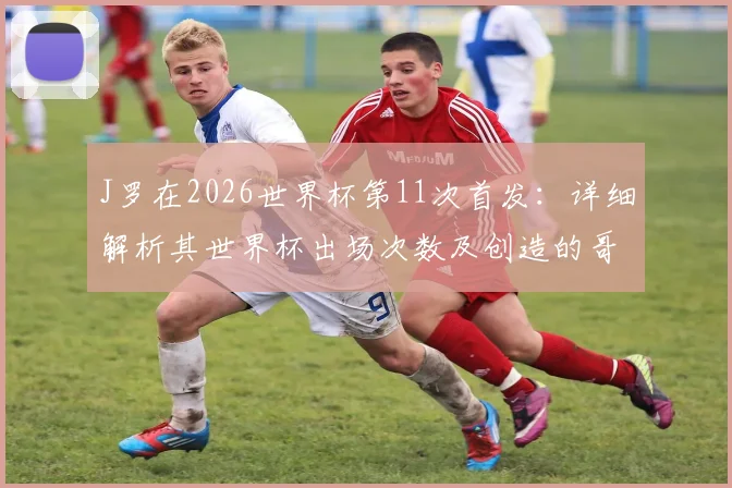 J罗在2026世界杯第11次首发：详细解析其世界杯出场次数及创造的哥伦比亚队史纪录