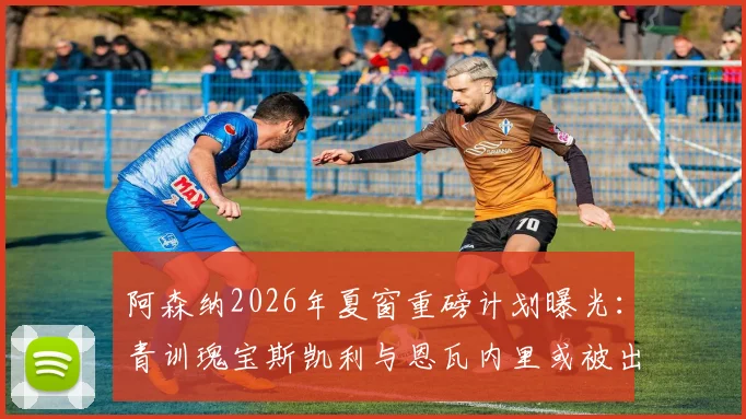 阿森纳2026年夏窗重磅计划曝光：青训瑰宝斯凯利与恩瓦内里或被出售，枪手目标回收超1亿英镑转会资金