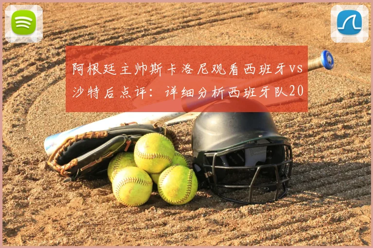 阿根廷主帅斯卡洛尼观看西班牙vs沙特后点评:详细分析西班牙队2026世界杯决赛前景与实力评估