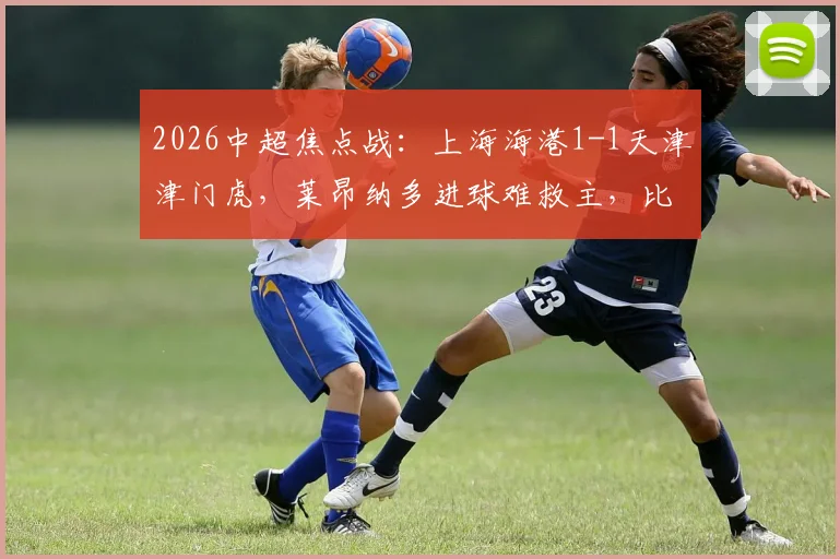 2026中超焦点战：上海海港1-1天津津门虎，莱昂纳多进球难救主，比赛关键转折点复盘
