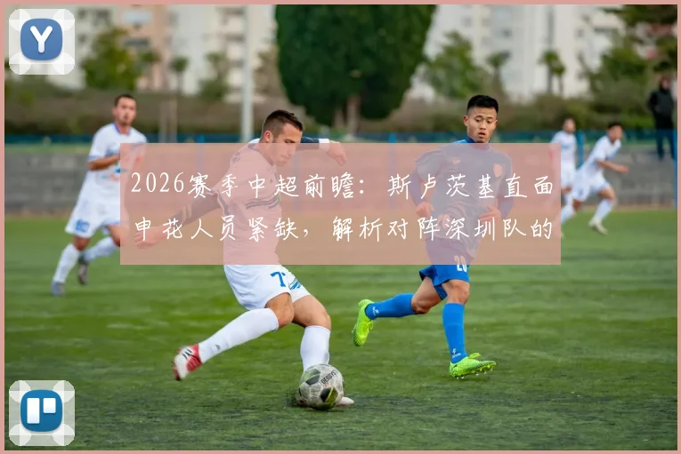 2026赛季中超前瞻：斯卢茨基直面申花人员紧缺，解析对阵深圳队的战术部署与取胜关键