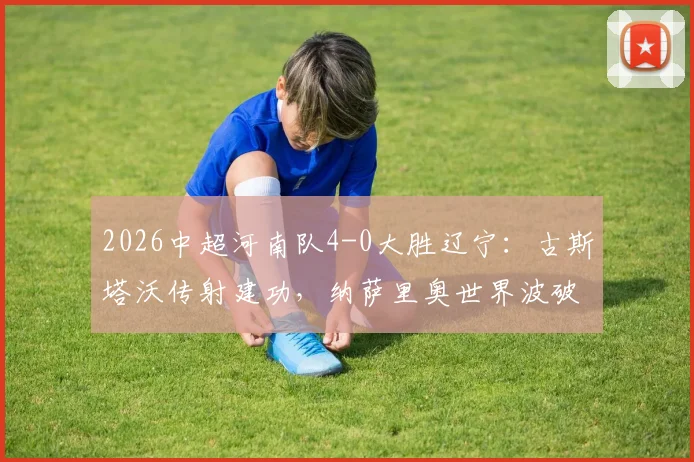 2026中超河南队4-0大胜辽宁：古斯塔沃传射建功，纳萨里奥世界波破门视频集锦与赛后技术统计复盘