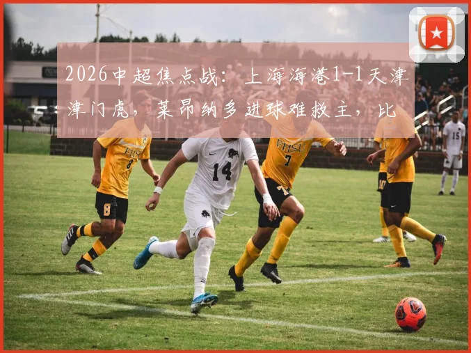 2026中超焦点战：上海海港1-1天津津门虎，莱昂纳多进球难救主，比赛关键转折点复盘
