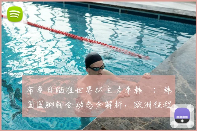布鲁日瞄准世界杯主力李韩汎:韩国国脚转会动态全解析,欧洲征程前景几何