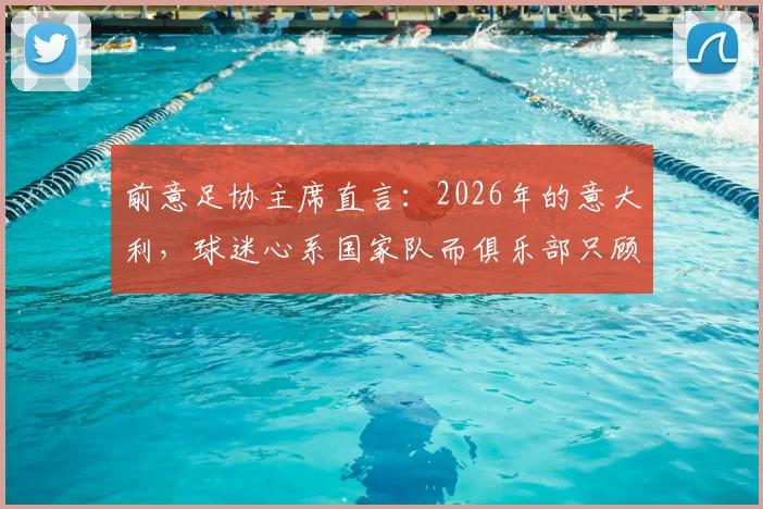 前意足协主席直言:2026年的意大利,球迷心系国家队而俱乐部只顾自己,背后危机几何?