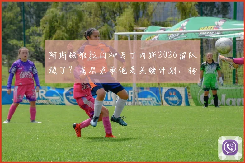 阿斯顿维拉门神马丁内斯2026留队稳了？高层亲承他是关键计划，转会传闻深度剖析