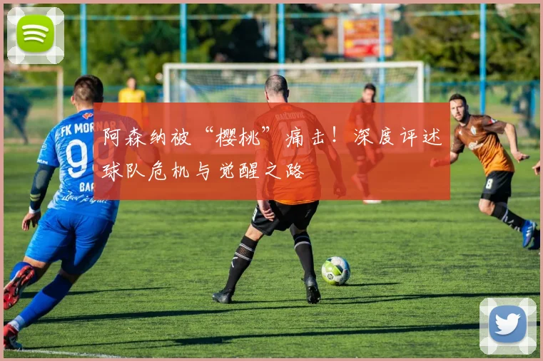 阿森纳被“樱桃”痛击!深度评述球队危机与觉醒之路