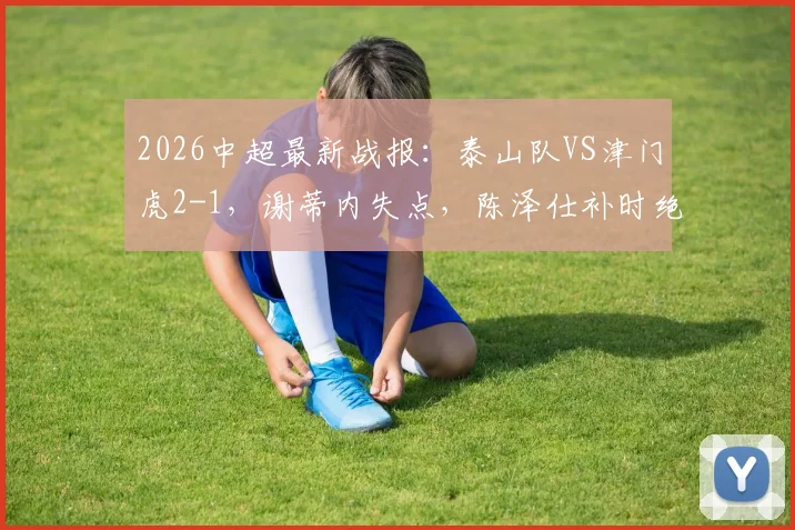 2026中超最新战报:泰山队VS津门虎2-1,谢蒂内失点,陈泽仕补时绝杀,附球员名单与视频回放