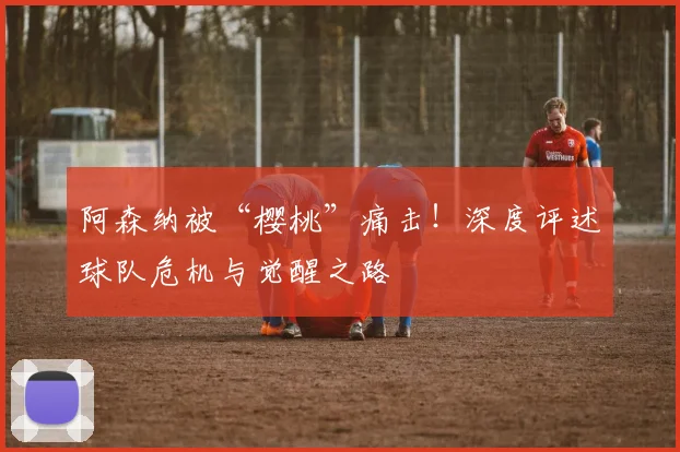 阿森纳被“樱桃”痛击！深度评述球队危机与觉醒之路