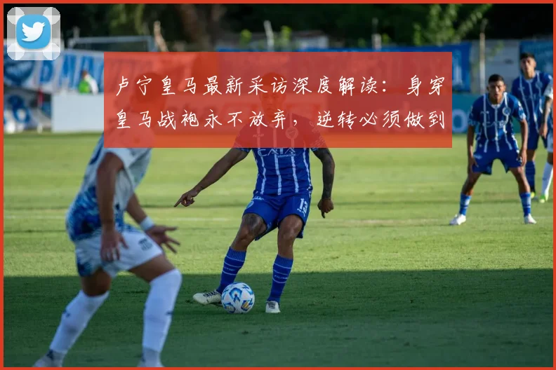 卢宁皇马最新采访深度解读：身穿皇马战袍永不放弃，逆转必须做到完美的背后含义