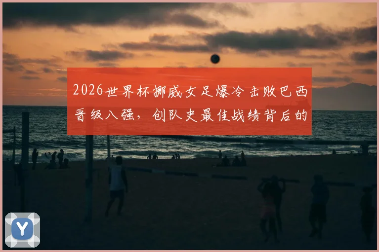 2026世界杯挪威女足爆冷击败巴西晋级八强，创队史最佳战绩背后的战术与黑马之路全解析