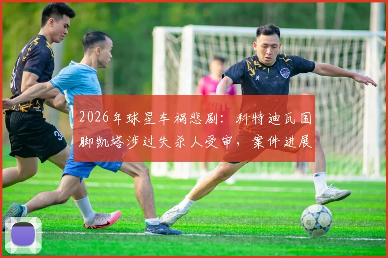 2026年球星车祸悲剧：科特迪瓦国脚凯塔涉过失杀人受审，案件进展与职业前景深度分析