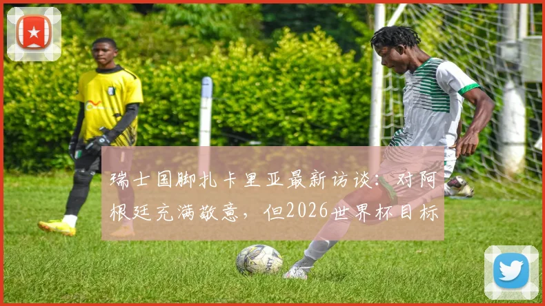 瑞士国脚扎卡里亚最新访谈:对阿根廷充满敬意,但2026世界杯目标是改写国家队历史
