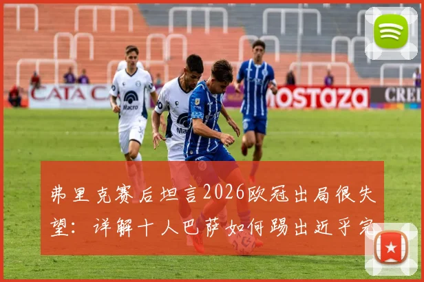 弗里克赛后坦言2026欧冠出局很失望：详解十人巴萨如何踢出近乎完美的比赛，战术复盘与球迷热议