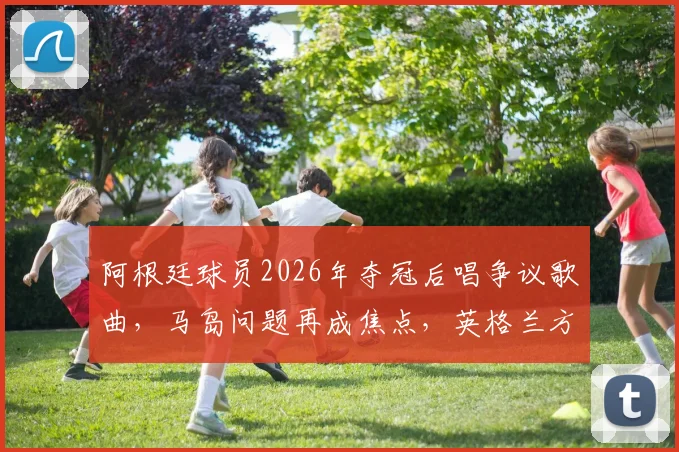 阿根廷球员2026年夺冠后唱争议歌曲，马岛问题再成焦点，英格兰方面强烈抗议