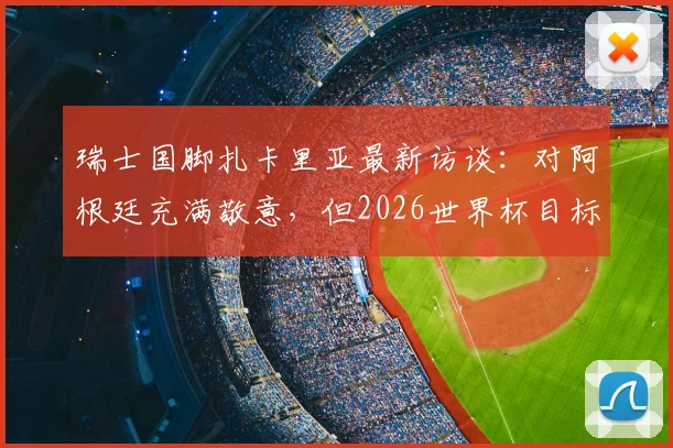 瑞士国脚扎卡里亚最新访谈：对阿根廷充满敬意，但2026世界杯目标是改写国家队历史