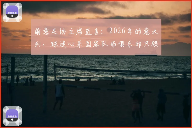 前意足协主席直言：2026年的意大利，球迷心系国家队而俱乐部只顾自己，背后危机几何？