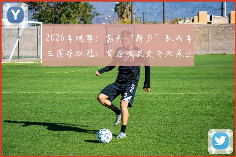 2026年观察:苏丹“新月”队两年三国夺双冠,背后流浪史与未来主场悬念